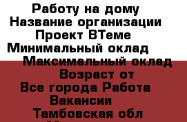 Работу на дому › Название организации ­ Проект ВТеме  › Минимальный оклад ­ 600 › Максимальный оклад ­ 3 000 › Возраст от ­ 18 - Все города Работа » Вакансии   . Тамбовская обл.,Моршанск г.